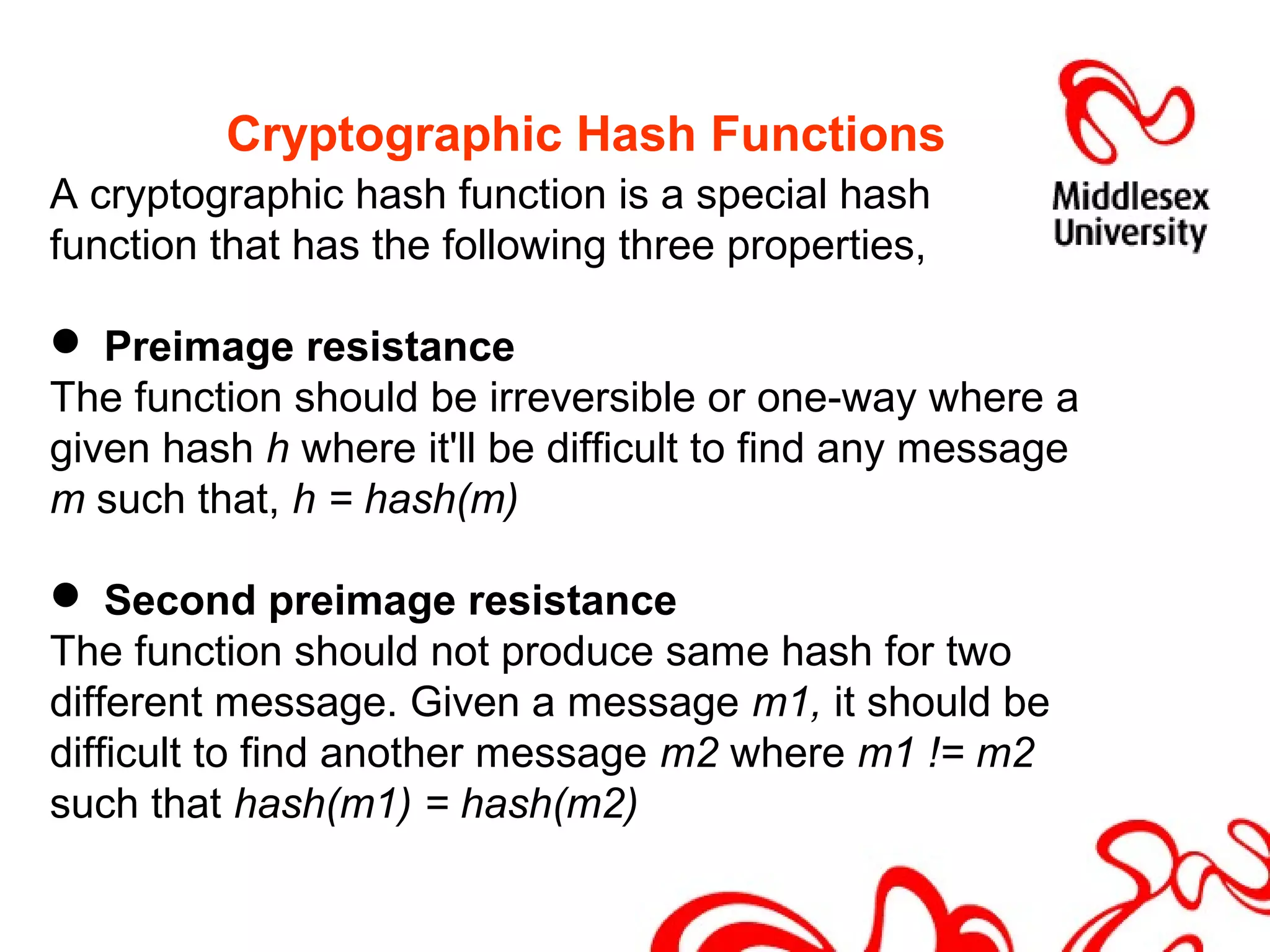 Cryptographic Hash Functions
A cryptographic hash function is a special hash
function that has the following three properties,
 Preimage resistance
The function should be irreversible or one-way where a
given hash h where it'll be difficult to find any message
m such that, h = hash(m)
 Second preimage resistance
The function should not produce same hash for two
different message. Given a message m1, it should be
difficult to find another message m2 where m1 != m2
such that hash(m1) = hash(m2)
 