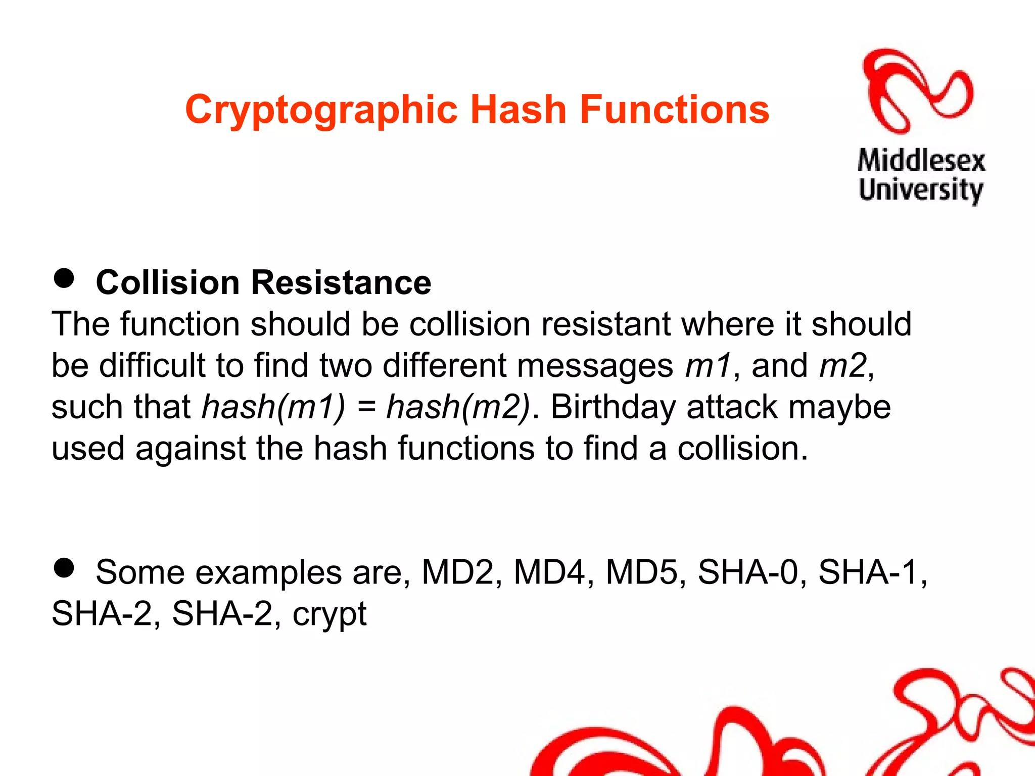 Cryptographic Hash Functions
 Collision Resistance
The function should be collision resistant where it should
be difficult to find two different messages m1, and m2,
such that hash(m1) = hash(m2). Birthday attack maybe
used against the hash functions to find a collision.
 Some examples are, MD2, MD4, MD5, SHA-0, SHA-1,
SHA-2, SHA-2, crypt
 