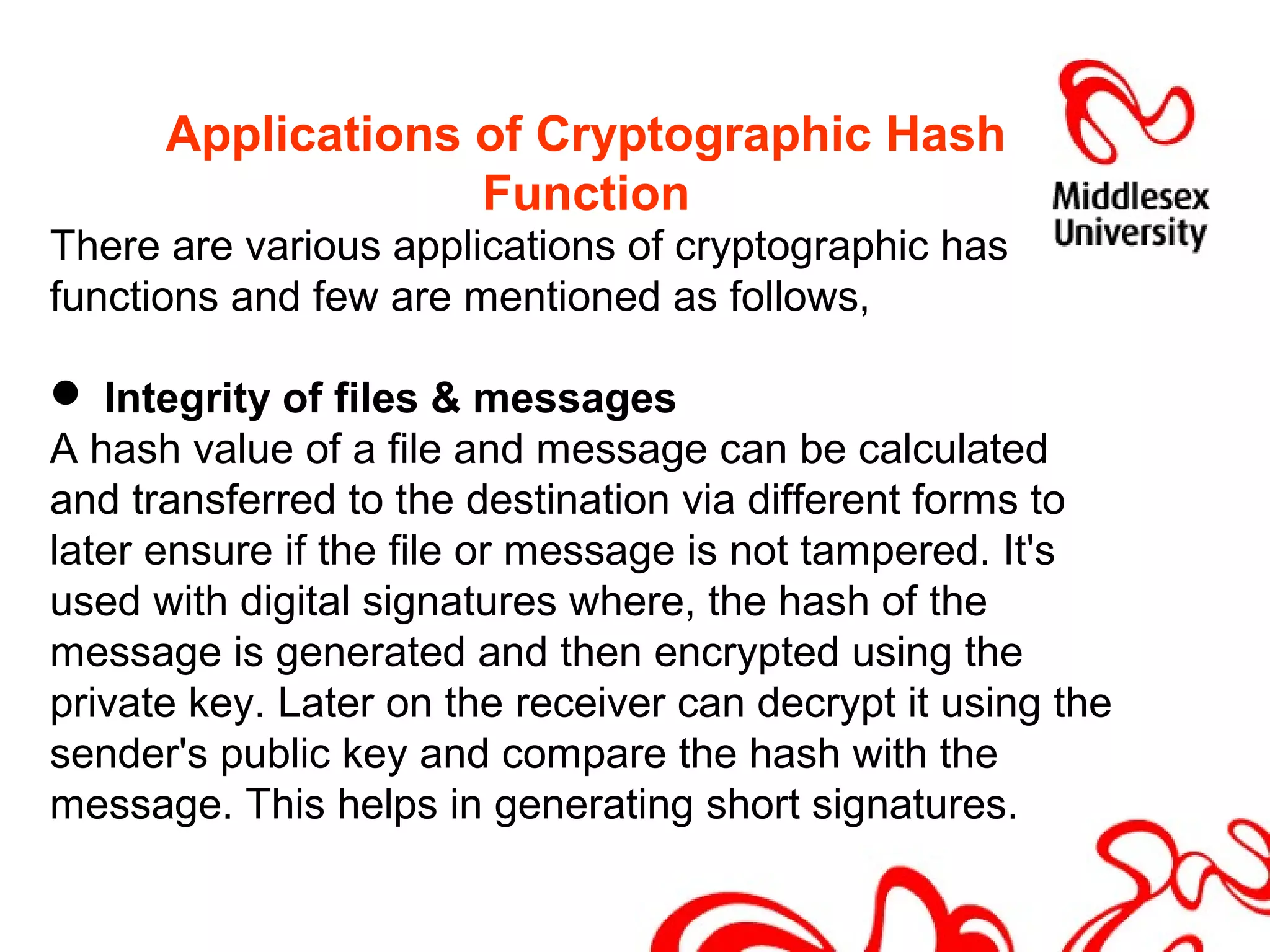 Applications of Cryptographic Hash
Function
There are various applications of cryptographic has
functions and few are mentioned as follows,
 Integrity of files & messages
A hash value of a file and message can be calculated
and transferred to the destination via different forms to
later ensure if the file or message is not tampered. It's
used with digital signatures where, the hash of the
message is generated and then encrypted using the
private key. Later on the receiver can decrypt it using the
sender's public key and compare the hash with the
message. This helps in generating short signatures.
 
