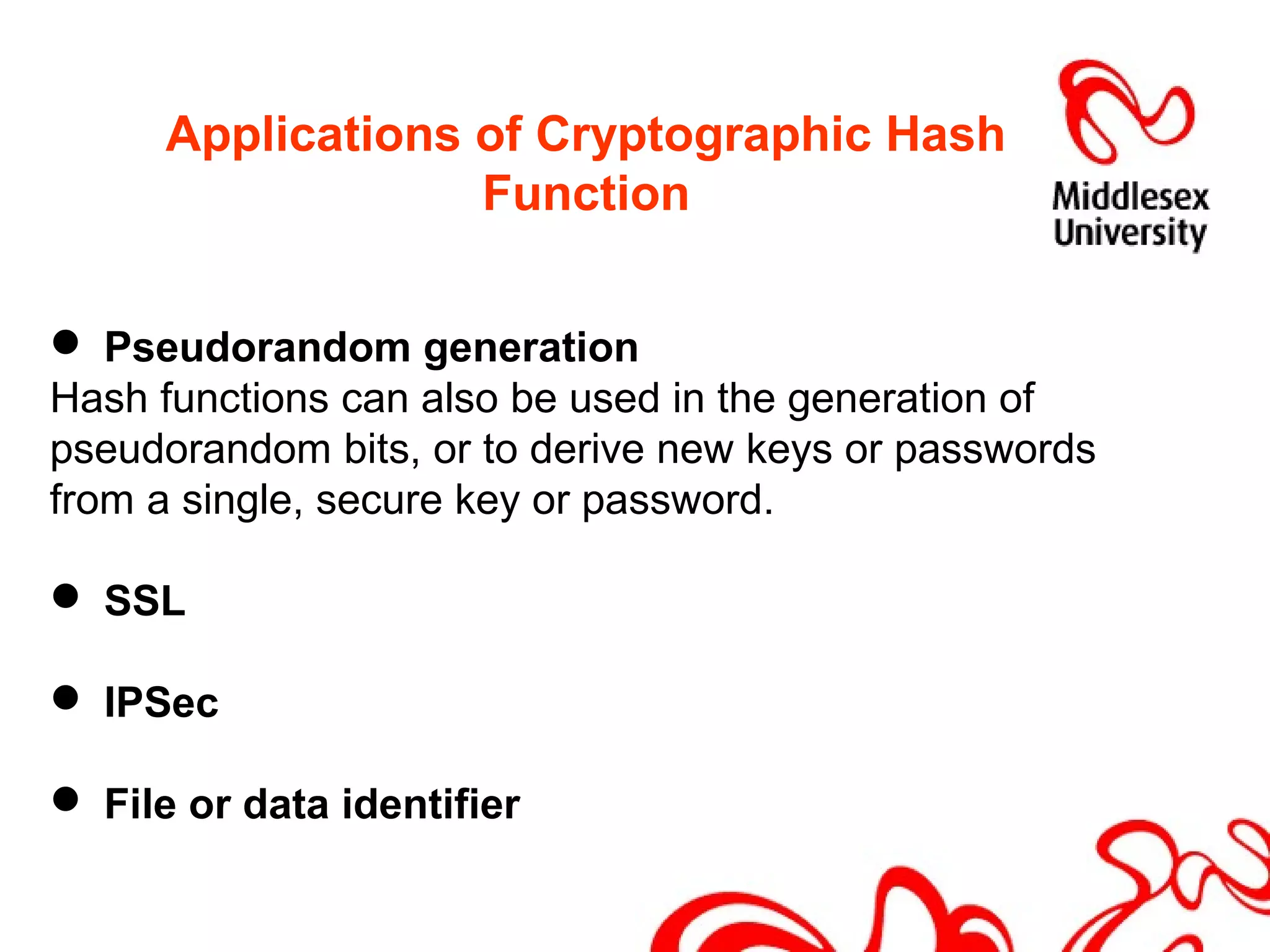 Applications of Cryptographic Hash
Function
 Pseudorandom generation
Hash functions can also be used in the generation of
pseudorandom bits, or to derive new keys or passwords
from a single, secure key or password.
 SSL
 IPSec
 File or data identifier
 