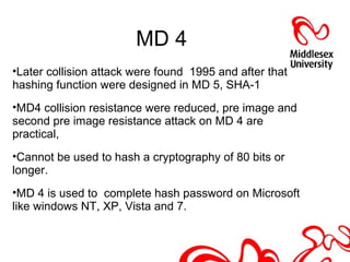 MD 4
•Later collision attack were found 1995 and after that
hashing function were designed in MD 5, SHA-1
•MD4 collision resistance were reduced, pre image and
second pre image resistance attack on MD 4 are
practical,
•Cannot be used to hash a cryptography of 80 bits or
longer.
•MD 4 is used to complete hash password on Microsoft
like windows NT, XP, Vista and 7.
 