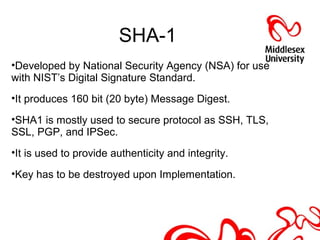 SHA-1
•Developed by National Security Agency (NSA) for use
with NIST’s Digital Signature Standard.
•It produces 160 bit (20 byte) Message Digest.
•SHA1 is mostly used to secure protocol as SSH, TLS,
SSL, PGP, and IPSec.
•It is used to provide authenticity and integrity.
•Key has to be destroyed upon Implementation.
 