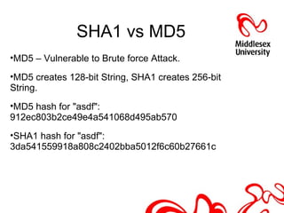 SHA1 vs MD5
•MD5 – Vulnerable to Brute force Attack.
•MD5 creates 128-bit String, SHA1 creates 256-bit
String.
•MD5 hash for "asdf":
912ec803b2ce49e4a541068d495ab570
•SHA1 hash for "asdf":
3da541559918a808c2402bba5012f6c60b27661c
 
