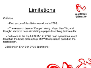 Limitations
Collision
- First successful collision was done in 2005.
- The research team of Xiaoyun Wang, Yiqun Lisa Yin, and
Hongbo Yu have been circulating a paper describing their results:
- Collisions in the the full SHA-1 in 2**69 hash operations, much
less than the brute-force attack of 2**80 operations based on the
hash length.
- Collisions in SHA-0 in 2**39 operations.
 