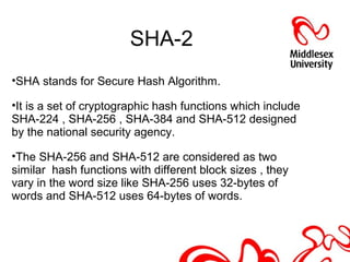 SHA-2
•SHA stands for Secure Hash Algorithm.
•It is a set of cryptographic hash functions which include
SHA-224 , SHA-256 , SHA-384 and SHA-512 designed
by the national security agency.
•The SHA-256 and SHA-512 are considered as two
similar hash functions with different block sizes , they
vary in the word size like SHA-256 uses 32-bytes of
words and SHA-512 uses 64-bytes of words.
 