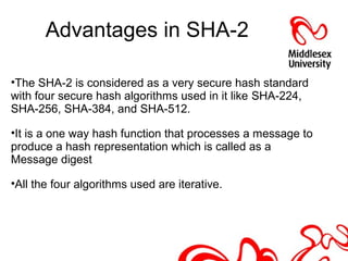 Advantages in SHA-2
•The SHA-2 is considered as a very secure hash standard
with four secure hash algorithms used in it like SHA-224,
SHA-256, SHA-384, and SHA-512.
•It is a one way hash function that processes a message to
produce a hash representation which is called as a
Message digest
•All the four algorithms used are iterative.
 