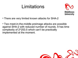 Limitations
• There are very limited known attacks for SHA-2
• Two meet-in-the-middle preimage attacks are possible
against SHA-2 with reduced number of rounds. It has time
complexity of 2^253.5 which can’t be practically
implemented at the moment.against SHA-2 with a reduced
number of rounds
 