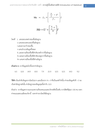 เอกสารประกอบการสอนรายวิชาชีวสถิติ บทที่ 1 ความรู้เบื้องต้นทางสถิติ (Introduction of Statistical)            10




                                                N F 
                                      Me  U   2 fu  I
                                               
                                                     
                                                      

  โดยที่ L แทนขอบเขตล่างของชั้นมัธยฐาน
         U แทนขอบเขตบนของชั้นมัธยฐาน
         I แทนความกว้างของชั้น
         n แทนจานวนข้อมูลทั้งหมด
         fL แทนความถีของชั้นที่มีค่าสังเกตต่ากว่าชั้นมัธยฐาน
                     ่
         fU แทนความถี่ของชั้นที่มีค่าสังเกตสูงกว่าชั้นมัธยฐาน
         fm แทนความถี่ของชั้นที่มค่ามธัยฐาน
                                  ี

  ตัวอย่าง 2. จากข้อมูลต่อไปนี้จงหาค่ามัธยฐาน

      6.5      12.0      14.9      10.0       7.9       21.9     12.5      12.5       14.5        9.2


  วิธีทา เรียงลาดับข้อมูลจากน้อยไปมาก และเนื่องจาก N = 9 ซึ่งเป็นเลขคี่ ดังนั้น ค่าของข้อมูลตัวที่ = 5 จะ
  เป็นค่ามัธยฐานดังนั้น ค่ามัธยฐานของข้อมูลชุดนี้เท่ากับ 12.0

  ตัวอย่าง จากข้อมูลตารางแจกแจงความถี่ของคะแนนสอบวิชาสถิติเบื้องต้น จากนิสิตที่สุ่มมา 150 คน จงหา
  ค่าคะแนนสอบเฉลี่ยของวิชานี้ จงหาค่ากลางโดยใช้มัธยฐาน




                                                          อ.สุจรรยา ทรัพย์สิริโสภา (M.Sc.Biotechnology)
 