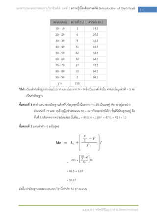 เอกสารประกอบการสอนรายวิชาชีวสถิติ บทที่ 1 ความรู้เบื้องต้นทางสถิติ (Introduction of Statistical)            11

                                คะแนนสอบ        ความถี่ (f I)   ค่ากลาง (X i)
                                 10 - 19          1              14.5
                                 20 - 29          6              24.5
                                 30 - 39          9              34.5
                                 40 - 49         31              44.5
                                 50 - 59         42              54.5
                                 60 - 69         32              64.5
                                 70 - 79         17              74.5
                                 80 - 89         10              84.5
                                 90 - 99          2              84.5
                                   รวม           150
  วิธีทา เรียงลาดับข้อมูลจากน้อยไปมาก และเนื่องจาก N = 9 ซึ่งเป็นเลขคี่ ดังนั้น ค่าของข้อมูลตัวที่ = 5 จะ
        เป็นค่ามัธยฐาน

  ขั้นตอนที่ 3 หาตาแหน่งของมัธยฐานสาหรับข้อมูลชุดนี้ เนื่องจาก N=150 เป็นเลขคู่ Me จะอยู่ระหว่าง
               ตาแหน่งที่ 75 และ 76ซึ่งอยู่ในช่วงคะแนน 50 – 59 หรือจะกล่าวได้ว่า ชั้นที่มีมัธยฐานอยู่ คือ
               ชั้นที่ 5 (สังเกตจากความถี่สะสม) นั่นคือL5 = 49.5 N = 150 F = 47 f5 = 42 I = 10

  ขั้นตอนที่ 2 แทนค่าต่าง ๆ ลงในสูตร




                                            =

                                            = 49.5 + 6.67

                                            = 56.17

  ดังนั้น ค่ามัธยฐานของคะแนนสอบวิชานี้เท่ากับ 56.17 คะแนน



                                                           อ.สุจรรยา ทรัพย์สิริโสภา (M.Sc.Biotechnology)
 
