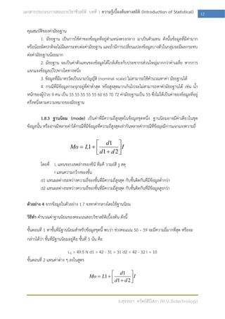 เอกสารประกอบการสอนรายวิชาชีวสถิติ บทที่ 1 ความรู้เบื้องต้นทางสถิติ (Introduction of Statistical)              12

  คุณสมบัติของค่ามัธยฐาน
            1. มัธยฐาน เป็นการใช้ค่าของข้อมูลที่อยู่ตาแหน่งตรงกลาง มาเป็นตัวแทน ดังนั้นข้อมูลที่มีค่ามาก
  หรือน้อยผิดปกติจะไม่มีผลกระทบต่อค่ามัธยฐาน และถ้ามีการเปลี่ยนแปลงข้อมูลบางตัวในกลุ่มจะมีผลกระทบ
  ต่อค่ามัธยฐานน้อยมาก
            2. มัธยฐาน จะเป็นค่าตัวแทนของข้อมูลได้ใกล้เคียงกับประชากรส่วนใหญ่มากกว่าค่าเฉลี่ย หากการ
  แจกแจงข้อมูลเบ้ไปทางใดทางหนึ่ง
            3. ข้อมูลทีมีมาตรวัดเป็นนามบัญญัติ (nominal scale) ไม่สามารถใช้คานวณหาค่า มัธยฐานได้
                       ่
            4. กรณีที่มีข้อมูลกระจุกอยู่ที่ค่าต่าสุด หรือสูงสุดมากเกินไปจะไม่สามารถหาค่ามัธยฐานได้ เช่น น้า
  หนักของผู้ป่วย 9 คน เป็น 55 55 55 55 55 60 65 70 72 ค่ามัธยฐานเป็น 55 ซึ่งไม่ได้เป็นค่าของข้อมูลที่อยู่
  ครึ่งหนึ่งตามความหมายของมัธยฐาน

            1.8.3 ฐานนิยม (mode) เป็นค่าที่มีความถี่สูงสุดในข้อมูลชุดหนึ่ง ฐานนิยมอาจมีค่าเดียวในชุด
  ข้อมูลนั้น หรืออาจมีหลายค่าได้กรณีที่มีข้อมูลที่ความถี่สูงสุดเท่ากันหลายค่ากรณีทข้อมุลมีการแจกแจงความถี่
                                                                                  ี่

                                           d1 
                                Mo  L1              I
                                           d1  d 2 
                                                     
           โดยที่ L แทนขอบเขตล่างของช้นั ที่มคี วามถ่สี งู สดุ
                  I แทนความกว้างของชั้น
           d1 แทนผลต่างระหว่างความถี่ของชั้นที่มีความถี่สูงสุด กับชั้นติดกันที่มีข้อมูลต่ากว่า
           d2 แทนผลต่างระหว่างความถี่ของชั้นที่มีความถี่สูงสุด กับชั้นติดกันที่มีข้อมูลสูงกว่า

  ตัวอย่าง 4 จากข้อมูลในตัวอย่าง 1.7 จงหาค่ากลางโดยใช้ฐานนิยม

  วิธีทา คานวณค่าฐานนิยมของคะแนนสอบวิชาสถิติเบื้องต้น ดังนี้

  ขั้นตอนที่ 1 หาชั้นที่มีฐานนิยมสาหรับข้อมูลชุดนี้ พบว่า ช่วงคะแนน 50 – 59 จะมีความถี่มากที่สุด หรือจะ
  กล่าวได้ว่า ชั้นที่มีฐานนิยมอยู่คือ ชั้นที่ 5 นั่น คือ

                           L5 = 49.5 N d1 = 42 - 31 = 31 d2 = 42 - 32 l = 10
  ขั้นตอนที่ 2 แทนค่าต่าง ๆ ลงในสูตร

                                                         d1 
                                              Mo  L1              I
                                                         d1  d 2 
                                                                   


                                                             อ.สุจรรยา ทรัพย์สิริโสภา (M.Sc.Biotechnology)
 