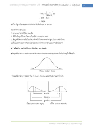 เอกสารประกอบการสอนรายวิชาชีวสถิติ บทที่ 1 ความรู้เบื้องต้นทางสถิติ (Introduction of Statistical)       13

                                                    11 
                                           49.5           10
                                                   11  10 
                                                            
                                          = 49.5 + 5.24
                                          = 54.74
  ดังนั้น ค่าฐานนิยมของคะแนนสอบวิชานี้เท่ากับ 54.74 คะแนน

  คุณสมบัติของฐานนิยม
  1. สามารถคานวณได้ง่าย รวดเร็ว
  2. ใช้กับข้อมูลที่มีมาตรวัดนามบัญญัติ(norminal scale)
  3. ข้อมูลที่มีค่ามาก หรือน้อยผิดปกติ จะไม่มีผลกระทบต่อค่าฐานนิยม และถ้ามีการ
  เปลี่ยนแปลงข้อมูลบางตัวในกลุ่มจะไม่มีผลกระทบต่อค่าฐานนิยม หรือมีน้อยมาก

  ความสัมพันธ์ระหว่าง Mean , Median และ Mode

  • ข้อมูลที่มีการกระจายอย่างสมมาตรค่า Mean Median และ Mode จะเท่ากันหรืออยู่ใกล้เคียงกัน




  • ข้อมูลที่มีการกระจายไม่เท่ากัน ค่า Mean ,Median และ Mode จะแตกต่างกัน




                                                       อ.สุจรรยา ทรัพย์สิริโสภา (M.Sc.Biotechnology)
 