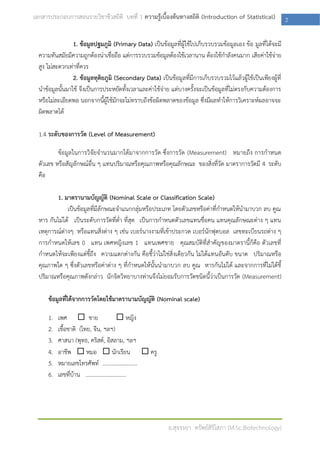 เอกสารประกอบการสอนรายวิชาชีวสถิติ บทที่ 1 ความรู้เบื้องต้นทางสถิติ (Introduction of Statistical)                2

                 1. ข้อมูลปฐมภูมิ (Primary Data) เป็นข้อมูลที่ผู้ใช้ไปเก็บรวบรวมข้อมูลเอง ข้อ มูลที่ได้จะมี
  ความทันสมัยมีความถูกต้องน่าเชื่อถือ แต่การรวบรวมข้อมูลต้องใช้เวลานาน ต้องใช้กาลังคนมาก เสียค่าใช้จ่าย
  สูง ไม่สะดวกเท่าที่ควร
                 2. ข้อมูลทุติยภูมิ (Secondary Data) เป็นข้อมูลที่มีการเก็บรวบรวมไว้แล้วผู้ใช้เป็นเพียงผู้ที่
  นาข้อมูลนั้นมาใช้ จึงเป็นการประหยัดทั้งเวลาและค่าใช้จ่าย แต่บางครั้งจะเป็นข้อมูลที่ไม่ตรงกับความต้องการ
  หรือไม่ละเอียดพอ นอกจากนี้ผู้ใช้มักจะไม่ทราบถึงข้อผิดพลาดของข้อมูล ซึ่งมีผลทาให้การวิเคราะห์ผลอาจจะ
  ผิดพลาดได้

  1.4 ระดับของการวัด (Level of Measurement)

          ข้อมูลในการวิจัยจานวนมากได้มาจากการวัด ซึ่งการวัด (Measurement) หมายถึง การกาหนด
  ตัวเลข หรือสัญลักษณ์อื่น ๆ แทนปริมาณหรือคุณภาพหรือคุณลักษณะ ของสิ่งที่วัด มาตราการวัดมี 4 ระดับ
  คือ

         1. มาตรานามบัญญัติ (Nominal Scale or Classification Scale)
              เป็นข้อมูลที่มีลักษณะจาแนกกลุ่มหรือประเภท โดยตัวเลขหรือค่าที่กาหนดให้นามาบวก ลบ คูณ
  หาร กันไม่ได้ เป็นระดับการวัดที่ต่า ที่สุด เป็นการกาหนดตัวเลขแทนชื่อคน แทนคุณลักษณะต่าง ๆ แทน
  เหตุการณ์ต่างๆ หรือแทนสิ่งต่าง ๆ เช่น เบอร์นางงามที่เข้าประกวด เบอร์นักฟุตบอล เลขทะเบียนรถต่าง ๆ
  การกาหนดให้เลข 0 แทน เพศหญิงเลข 1 แทนเพศชาย คุณสมบัติที่สาคัญของมาตรานี้ก็คือ ตัวเลขที่
  กาหนดให้จะเพียงแต่ชี้ถึง ความแตกต่างกัน คือชี้ว่าไม่ใช่สิ่งเดียวกัน ไม่ได้แทนอันดับ ขนาด ปริมาณหรือ
  คุณภาพใด ๆ ซึ่งตัวเลขหรือค่าต่าง ๆ ที่กาหนดให้นั้นนามาบวก ลบ คูณ หารกันไม่ได้ และจากการที่ไม่ได้ชี้
  ปริมาณหรือคุณภาพดังกล่าว นักจิตวิทยาบางท่านจึงไม่ยอมรับการวัดชนิดนี้ว่าเป็นการวัด (Measurement)

      ข้อมูลที่ได้จากการวัดโดยใช้มาตรานามบัญญัติ (Nominal scale)

      1.   เพศ  ชาย                         หญิง
      2.   เชื้อชาติ (ไทย, จีน, ฯลฯ)
      3.   ศาสนา (พุทธ, คริสต์, อิสลาม, ฯลฯ
      4.   อาชีพ  หมอ  นักเรียน  ครู
      5.   หมายเลขโทรศัพท์ .........................
      6.   เลขที่บ้าน .............................




                                                           อ.สุจรรยา ทรัพย์สิริโสภา (M.Sc.Biotechnology)
 