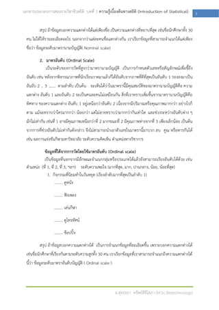 เอกสารประกอบการสอนรายวิชาชีวสถิติ บทที่ 1 ความรู้เบื้องต้นทางสถิติ (Introduction of Statistical)             3

          สรุป ถ้าข้อมูลบอกความแตกต่างได้แต่เพียงชื่อ เป็นความแตกต่างที่หยาบที่สุด เช่นชื่อนักศึกษาทั้ง 30
  คน ไม่ได้ให้รายละเอียดอะไร นอกจากว่าแต่ละคนชื่อแตกต่างกัน เราเรียกข้อมูลที่สามารถจาแนกได้แต่เพียง
  ชื่อว่า ข้อมูลระดับมาตรานามบัญญัติ( Nominal scale)

          2. มาตรอันดับ (Ordinal Scale)
             เป็นระดับของการวัดที่สูงกว่ามาตรานามบัญญัติ เป็นการกาหนดตัวเลขหรือสั ญลักษณ์เพื่อชี้ถึง
  อันดับ เช่น หลังจากพิจารณาภาพที่นักเรียนวาดมาแล้วก็ได้อันดับจากภาพที่ดีที่สุดเป็นอันดับ 1 รองลงมาเป็น
  อันอับ 2 , 3 ,…… ตามลาดับ เป็นต้น จะเห็นได้ว่าในมาตรานี้มีคุณสมบัติของมาตรานามบัญญัติคือ ความ
  แตกต่าง อันดับ 1 และอันดับ 2 จะเป็นคนละคนไม่เหมือนกัน สิ่งที่เราทราบเพิ่มขึ้นจากมาตรานามบัญญัติคือ
  ทิศทาง ของความแตกต่าง อันดับ 1 อยู่เหนือกว่าอันดับ 2 เนื่องจากมีปริมาณหรือคุณภาพมากกว่า อย่างไรก็
  ตาม แม้จะทราบว่าใครมากกว่า น้อยกว่า แต่ไม่อาจทราบว่ามากกว่ากันเท่าใด และช่วงระหว่างอันดับต่าง ๆ
  มักไม่เท่ากัน เช่นที่ 1 อาจมีคุณภาพเหนือกว่าที่ 2 มากขณะที่ 2 มีคุณภาพห่างจากที่ 3 เพียงเล็กน้อย เป็นต้น
  จากการที่ช่วงอันดับไม่เท่ากันดังกล่าว จึงไม่สามารถนาเอาตัวเลขในมาตรานี้มาบวก ลบ คูณ หรือหารกันได้
  เช่น ผลการแข่งขันกีฬามหาวิทยาลัย ระดับความคิดเห็น ตาแหน่งทางวิชาการ

            ข้อมูลที่ได้จากการวัดโดยใช้มาตรอันดับ (Ordinal scale)
            เป็นข้อมูลที่นอกจากมีลักษณะจาแนกกลุ่มหรือประเภทได้แล้วยังสามารถเรียงอันดับได้ด้วย เช่น
  ตาแหน่ง (ที่ 1, ที่ 2, ที่ 3, ฯลฯ) ระดับความพอใจ (มากที่สุด, มาก, ปานกลาง, น้อย, น้อยทีสุด)
                                                                                         ่
               1. กิจกรรมที่นิยมทาในวันหยุด (เรียงลาดับมากที่สุดเป็นลาดับ 1)
                     ......... ดูหนัง

                   ......... ฟังเพลง

                   ......... เล่นกีฬา

                   ......... ดูโทรทัศน์

                   ......... ช๊อปปิ้ง

          สรุป ถ้าข้อมูลบอกความแตกต่างได้ เป็นการจาแนกข้อมูลที่ละเอียดขึ้น เพราะบอกความแตกต่างได้
  เช่นชื่อนักศึกษาที่เรียงกันตามระดับความสูงทั้ง 30 คน เราเรียกข้อมูลที่เราสามารถจาแนกถึงความแตกต่างได้
  นี้ว่า ข้อมูลระดับมาตราอันดับบัญญัติ ( Ordinal scale )




                                                           อ.สุจรรยา ทรัพย์สิริโสภา (M.Sc.Biotechnology)
 