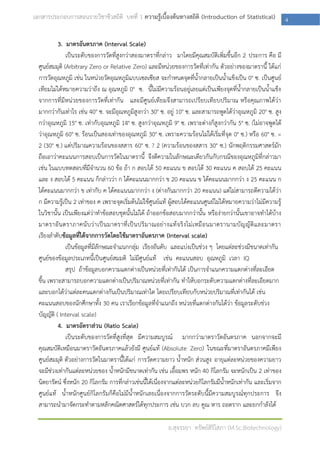 เอกสารประกอบการสอนรายวิชาชีวสถิติ บทที่ 1 ความรู้เบื้องต้นทางสถิติ (Introduction of Statistical)                        4

           3. มาตรอันตรภาค (Interval Scale)
               เป็นระดับของการวัดที่สูงกว่าสองมาตราที่กล่าว มาโดยมีคุณสมบัติเพิ่มขึ้นอีก 2 ประการ คือ มี
  ศูนย์สมมุติ (Arbitrary Zero or Relative Zero) และมีหน่วยของการวัดที่เท่ากัน ตัวอย่างของมาตรานี้ ได้แก่
  การวัดอุณหภูมิ เช่น ในหน่วยวัดอุณหภูมิแบบเซลเซียส จะกาหนดจุดที่น้ากลายเป็นน้าแข็งเป็น 0° ซ. เป็นศูนย์
  เทียมไม่ได้หมายความว่าถึง ณ อุณหภูมิ 0° ซ. นี้ไม่มีความร้อนอยู่เลยแต่เป็นเพียงจุดที่น้ากลายเป็นน้าแข็ง
  จากการที่มีหน่วยของการวัดที่เท่ากัน และมีศูนย์เทียมจึงสามารถเปรียบเทียบปริมาณ หรือคุณภาพได้ว่า
  มากกว่ากันเท่าไร เช่น 40° ซ. จะมีอุณหภูมิสูงกว่า 30° ซ. อยู่ 10° ซ. และสามารถพูดได้ว่าอุณหภูมิ 20° ซ. สูง
  กว่าอุณหภูมิ 15° ซ. เท่ากับอุณหภูมิ 14° ซ. สูงกว่าอุณหภูมิ 9° ซ. เพราะต่างก็สูงกว่ากัน 5° ซ. (ไม่อาจพูดได้
  ว่าอุณหภูมิ 60° ซ. ร้อนเป็นสองเท่าของอุณหภูมิ 30° ซ. เพราะความร้อนไม่ได้เริ่มที่จุด 0° ซ.) หรือ 60° ซ. =
  2 (30° ซ.) แต่ปริมาณความร้อนของสสาร 60° ซ. ? 2 (ความร้อนของสสาร 30° ซ.) นักพฤติกรรมศาสตร์มัก
  ถือเอาว่าคะแนนการสอบเป็นการวัดในมาตรานี้ จึงตีความในลักษณะเดียวกันกับกรณีของอุณหภูมิที่กล่าวมา
  เช่น ในแบบทดสอบที่มีจานวน 60 ข้อ ถ้า ก สอบได้ 50 คะแนน ข สอบได้ 30 คะแนน ค สอบได้ 25 คะแนน
  และ ง สอบได้ 5 คะแนน ก็กล่าวว่า ก ได้คะแนนมากกว่า ข 20 คะแนน ข ได้คะแนนมากกว่า ง 25 คะแนน ก
  ได้คะแนนมากกว่า ข เท่ากับ ค ได้คะแนนมากกว่า ง (ต่างกันมากกว่า 20 คะแนน) แต่ไม่สามารถตีความได้ว่า
  ก มีความรู้เป็น 2 เท่าของ ค เพราะจุดเริ่มต้นไม่ใช้ศูนย์แท้ ผู้สอบได้คะแนนศูนย์ไม่ได้หมายความว่าไม่มีความรู้
  ในวิชานั้น เป็นเพียงแต่ว่าทาข้อสอบชุดนั้นไม่ได้ ถ้าออกข้อสอบมากกว่านั้น หรือง่ายกว่านั้นเขาอาจทาได้บ้าง
  มาตราอั น ตราภาคนั บ ว่ า เป็ น มาตราที่ เ ป็ น ปริ ม าณอย่ า งแท้ จ ริ ง ไม่ เ หมื อ นมาตรานามบั ญ ญั ติ แ ละมาตรา
  เรียงลาดับข้อมูลที่ได้จากการวัดโดยใช้มาตราอันตรภาค (Interval scale)
               เป็นข้อมูลที่มีลักษณะจาแนกกลุ่ม เรียงอันดับ และแบ่งเป็นช่วง ๆ โดยแต่ละช่วงมีขนาดเท่ากัน
  ศูนย์ของข้อมูลประเภทนี้เป็นศูนย์สมมติ ไม่มีศูนย์แท้ เช่น คะแนนสอบ อุณหภูมิ เวลา IQ
               สรุป ถ้าข้อมูลบอกความแตกต่างเป็นหน่วยที่เท่ากันได้ เป็นการจาแนกความแตกต่างที่ละเอียด
  ขึ้น เพราะสามารถบอกความแตกต่างเป็นปริมาณหน่วยที่เท่ากัน ทาให้บอกระดับความแตกต่างที่ละเอียดมาก
  และบอกได้ว่าแต่ละคนแตกต่างกันเป็นปริมาณเท่าใด โดยเปรียบเทียบกับหน่วยปริมาณที่เท่ากันได้ เช่น
  คะแนนสอบของนักศึกษาทั้ง 30 คน เราเรียกข้อมูลที่จาแนกถึง หน่วยที่แตกต่างกันได้ว่า ข้อมูลระดับช่วง
  บัญญัติ ( Interval scale)
           4. มาตรอัตราส่วน (Ratio Scale)
               เป็นระดับของการวัดที่สูงที่สุด มีความสมบูรณ์ มากกว่ามาตราวัดอันตรภาค นอกจากจะมี
  คุณสมบัติเหมือนมาตราวัดอันตรภาคแล้วยังมี ศูนย์แท้ (Absolute Zero) ในขณะที่มาตราอันตรภาคมีเพียง
  ศูนย์สมมุติ ตัวอย่างการวัดในมาตรานี้ได้แก่ การวัดความยาว น้าหนัก ส่วนสูง อายุแต่ละหน่วยของความยาว
  จะมีช่วงเท่ากันแต่ละหน่วยของ น้าหนักมีขนาดเท่ากัน เช่น เอื้อมพร หนัก 40 กิโลกรัม จะหนักเป็น 2 เท่าของ
  นิตยารัตน์ ซึ่งหนัก 20 กิโลกรัม การที่กล่าวเช่นนี้ได้เนื่องจากแต่ละหน่วยกิโลกรัมมีน้าหนักเท่ากัน และเริ่มจาก
  ศูนย์แท้ น้าหนักศูนย์กิโลกรั มก็คือไม่มีน้าหนักเลยเนื่องจากการวัดระดับนี้มีความสมบูรณ์ทุกประการ จึง
  สามารถนามาจัดกระทาตามหลักคณิตศาสตร์ได้ทุกประการ เช่น บวก ลบ คูณ หาร ถอดราก และยกกาลังได้

                                                               อ.สุจรรยา ทรัพย์สิริโสภา (M.Sc.Biotechnology)
 