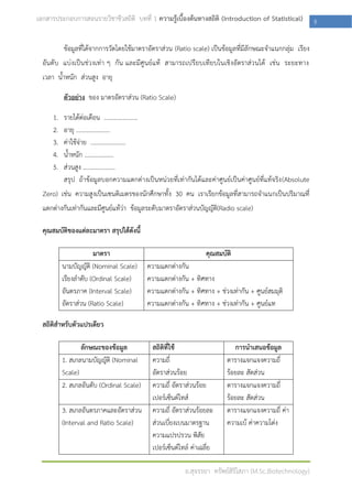 เอกสารประกอบการสอนรายวิชาชีวสถิติ บทที่ 1 ความรู้เบื้องต้นทางสถิติ (Introduction of Statistical)          5

          ข้อมูลที่ได้จากการวัดโดยใช้มาตราอัตราส่วน (Ratio scale) เป็นข้อมูลที่มีลักษณะจาแนกกลุ่ม เรียง
  อันดับ แบ่งเป็นช่วงเท่า ๆ กัน และมีศูนย์แท้ สามารถเปรียบเทียบในเชิงอัตราส่วนได้ เช่น ระยะทาง
  เวลา น้าหนัก ส่วนสูง อายุ

          ตัวอย่าง ของ มาตรอัตราส่วน (Ratio Scale)

     1.   รายได้ต่อเดือน ......................
     2.   อายุ ......................
     3.   ค่าใช้จ่าย .......................
     4.   น้าหนัก ...................
     5.   ส่วนสูง .....................
          สรุป ถ้าข้อมูลบอกความแตกต่างเป็นหน่วยที่เท่ากันได้และค่าศูนย์เป็นค่าศูนย์ที่แท้จริง (Absolute
  Zero) เช่น ความสูงเป็นเซนติเมตรของนักศึกษาทั้ง 30 คน เราเรียกข้อมูลที่สามารถจาแนกเป็นปริมาณที่
  แตกต่างกันเท่ากันและมีศูนย์แท้ว่า ข้อมูลระดับมาตราอัตราส่วนบัญญัติ(Radio scale)

  คุณสมบัติของแต่ละมาตรา สรุปได้ดังนี้

                      มาตรา                                       คุณสมบัติ
          นามบัญญัติ (Nominal Scale)      ความแตกต่างกัน
          เรียงลาดับ (Ordinal Scale)      ความแตกต่างกัน + ทิศทาง
          อันตรภาค (Interval Scale)       ความแตกต่างกัน + ทิศทาง + ช่วงเท่ากัน + ศูนย์สมมุติ
          อัตราส่วน (Ratio Scale)         ความแตกต่างกัน + ทิศทาง + ช่วงเท่ากัน + ศูนย์แท

  สถิติสาหรับตัวแปรเดียว

                 ลักษณะของข้อมูล            สถิติที่ใช้                     การนาเสนอข้อมูล
          1. สเกลนามบัญญัติ (Nominal        ความถี่                      ตารางแจกแจงความถี่
          Scale)                            อัตราส่วนร้อย                ร้อยละ สัดส่วน
          2. สเกลอันดับ (Ordinal Scale)     ความถี่ อัตราส่วนร้อย        ตารางแจกแจงความถี่
                                            เปอร์เซ็นต์ไทส์              ร้อยละ สัดส่วน
          3. สเกลอันตรภาคและอัตราส่วน       ความถี่ อัตราส่วนร้อยละ      ตารางแจกแจงความถี่ ค่า
          (Interval and Ratio Scale)        ส่วนเบี่ยงเบนมาตรฐาน         ความเบ้ ค่าความโด่ง
                                            ความแปรปรวน พิสัย
                                            เปอร์เซ็นต์ไทล์ ค่าเฉลี่ย

                                                         อ.สุจรรยา ทรัพย์สิริโสภา (M.Sc.Biotechnology)
 