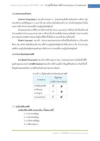 เอกสารประกอบการสอนรายวิชาชีวสถิติ บทที่ 1 ความรู้เบื้องต้นทางสถิติ (Introduction of Statistical)            6

  1.5 ประชากรและตัวอย่าง

            ประชากร (Population) หมายถึง หน่วยต่าง ๆ ทุกหน่วยของสิ่งที่เราสนใจจะทาการศึกษา เป็น
  หน่ ว ยที่สามารถให้ ข้อมูล ต่าง ๆ แก่เราได้ เช่น สนใจรายได้เฉลี่ยของข้าราชการในจังหวัดสุ รินทร์ ดังนั้น
  ประชากรคือ ข้าราชการทุกคนที่ทางานอยู่ในจังหวัดสุรินทร์
            ลักษณะของประชากรที่ศึกษาอาจมีจานวนจากัด (finite population) ดังตัวอย่างข้างต้นหรืออาจมี
  จานวนอนันต์ (infinite population) เช่น การศึกษาเกี่ยวกับประสิทธิภาพของยาชนิดหนึ่ง ประชากรจะเป็น
  ผลการทดสอบประสิทธิภาพของยาในผู้ป่วยที่ใช้ยานี้ ซึ่งไม่สามารถบอกถึงจานวนทั้งหมดได้
            ตัวอย่าง (Sample) หมายถึง หน่วยบางหน่วยของประชากรที่จะให้ข้อเท็จจริงต่าง ๆ ที่เราสนใจ
  ศึกษา เช่น สนใจรายได้เฉลี่ยของข้าราชการที่ทางานอยู่ในจังหวัดสุรินทร์ ดังนั้นประชากร คือ ข้าราชการทุก
  คนที่ทางานอยู่ในจังหวัดสุรินทร์และตัวอย่าง คือข้าราชการบางคนที่ทางานอยู่ในจังหวัดสุรินทร์

  1.6 ค่าพารามิเตอร์และค่าสถิติ

          พารามิเตอร์ (Parameter) หมายถึง ค่าที่คานวณมาจากทุก ๆ หน่วยของประชากรเป็นตัวที่บ่งชี้ถึง
  คุณลักษณะของประชากรค่าสถิติ (Statistic) หมายถึง ค่าที่คานวณได้จากข้อมูลที่เป็นตัวอย่าง เป็นตัวที่บ่งชี้
  ถึงคุณลักษณะของตัวอย่าง ค่าสถิติจะเป็นตัวประมาณค่าพารามิเตอร์

                              ตารางที่ 1.1 สัญลักษณ์ค่าพารามิเตอร์และค่าสถิติ
                                                             สัญลักษณ์
                                   ความหมาย
                                                       ค่าสถิติ ค่าพารามิเตอร์
                                  ค่าเฉลี่ยเลขคณิต                   μ
                                  ค่าเบี่ยงเบน
                                                         S           σ
                                  มาตราฐาน
                                  ความแปรปรวน            S2         σ2


  1.7 ระเบียบวิธีทางสถิติ
         ระเบียบวิธีทางสถิติ แบ่งออกเป็น 4 ขั้นตอน ดังนี้
                  1. การรวบรวมข้อมูล
                  2. การนาเสนอข้อมูล
                  3. การวิเคราะห์ข้อมูล
                  4. การตีความหมาย


                                                         อ.สุจรรยา ทรัพย์สิริโสภา (M.Sc.Biotechnology)
 