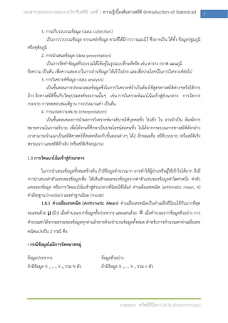 เอกสารประกอบการสอนรายวิชาชีวสถิติ บทที่ 1 ความรู้เบื้องต้นทางสถิติ (Introduction of Statistical)            7

           1. การเก็บรวบรวมข้อมูล (data collection)
              เป็นการรวบรวมข้อมูล จากแหล่งข้อมูล ตามที่ได้มการวางแผนไว้ ซึ่งอาจเป็น ได้ทั้ง ข้อมูลปฐมภูมิ
                                                            ี
  หรือทุติยภูมิ
           2. การนาเสนอข้อมูล (data presentation)
              เป็นการจัดทาข้อมูลที่รวบรวมได้ให้อยู่ในรูปแบบที่กะทัดรัด เช่น ตาราง กราฟ แผนภูมิ
  ข้อความ เป็นต้น เพือความสะดวกในการอ่านข้อมูล ให้เข้าใจง่าย และเพื่อประโยชน์ในการวิเคราะห์ต่อไป
                      ่
           3. การวิเคราะห์ข้อมูล (data analysis)
              เป็นขั้นตอนการประมวลผลข้อมูลซึ่งในการวิเคราะห์จาเป็นต้องใช้สูตรทางสถิติต่างๆหรือใช้การ
  อ้าง อิงทางสถิติขึ้นกับวัตถุประสงค์ของงานนั้นๆ เช่น การวิเคราะห์แนวโน้มเข้าสู่ส่วนกลาง การวัดการ
  กระจาย การทดสอบสมมติฐาน การประมาณค่า เป็นต้น
           4. การแปลความหมาย (interpretation)
              เป็นขั้นตอนของการนาผลการวิเคราะห์มาอธิบายให้บุคคลทั่ว ไปเข้า ใจ อาจจาเป็น ต้องมีการ
  ขยายความในการอธิบาย เพื่อให้งานที่ศึกษาเป็นประโยชน์ต่อคนทั่ว ไปได้จากกระบวนการทางสถิติดังกล่าว
  เราสามารถจาแนกเป็นสถิติศาสตร์ที่สอดคล้องกับขั้นตอนต่างๆ ได้2 ลักษณะคือ สถิติบรรยาย (หรือสถิติเชิง
  พรรณนา) และสถิติอ้างอิง (หรือสถิติเชิงอนุมาน)

  1.8 การวัดแนวโน้มเข้าสู่ส่วนกลาง

          ในการนาเสนอข้อมูลทั้งหมดข้างต้น ถ้ามีข้อมูลจานวนมาก อาจทาให้ผู้อ่านหรือผู้ใช้เข้าใจได้ยาก จึงมี
  การนาเสนอค่าตัวแทนของข้อมูลเพื่อ ให้เห็นลักษณะของข้อมูลจากค่าตัวแทนของข้อมูลค่าใดค่าหนึ่ง ค่าตัว
  แทนของข้อมูล หรือการวัดแนวโน้มเข้าสู่ส่วนกลางที่นิยมใช้ได้แก่ ค่าเฉลี่ยเลขคณิต (arithmetic mean, X)
  ค่ามัธยฐาน (median) และค่าฐานนิยม (mode)
          1.8.1 ค่าเฉลี่ยเลขคณิต (Arithmetic Mean) ค่าเฉลี่ยเลขคณิตเป็นค่าเฉลี่ยที่นิยมใช้กันมากที่สุด
  จะแทนด้วย μ (มิว) เมื่อคานวณจากข้อมูลทั้งประชากร และแทนด้วย          เมื่อคานวณจากข้อมูลตัวอย่าง การ
  คานวณหาได้จากผลรวมของข้อมูลทุกค่าแล้วหารด้วยจานวนข้อมูลทั้งหมด สาหรับการคานวณหาค่าเฉลี่ยเลข
  คณิตแบ่งเป็น 2 กรณี คือ

  • กรณีข้อมูลไม่มีการจัดหมวดหมู่

  ข้อมูลประชากร                              ข้อมูลตัวอย่าง
  ถ้ามีข้อมูล X 1 ,…, X N รวม N ตัว          ถ้ามีข้อมูล X 1,…, X n รวม n ตัว




                                                         อ.สุจรรยา ทรัพย์สิริโสภา (M.Sc.Biotechnology)
 