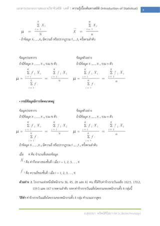 เอกสารประกอบการสอนรายวิชาชีวสถิติ บทที่ 1 ความรู้เบื้องต้นทางสถิติ (Introduction of Statistical)                   8




  - ถ้าข้อมูล X1 ,…,XK มีความถี่ หรือปรากฏรวม f1,…,fK ครั้งตามลาดับ



  ข้อมูลประชากร                                              ข้อมูลตัวอย่าง
  ถ้ามีข้อมูล X 1 ,…, X N รวม N ตัว                          ถ้ามีข้อมูล X 1,…, X n รวม n ตัว




  • กรณีข้อมูลมีการจัดหมวดหมู่

  ข้อมูลประชากร                                              ข้อมูลตัวอย่าง
  ถ้ามีข้อมูล X 1 ,…, X N รวม N ตัว                          ถ้ามีข้อมูล X 1,…, X n รวม n ตัว




  ถ้าข้อมูล X 1 ,…,X K มีความถี่ หรือปรากฏรวม f 1,…,f K ครั้งตามลาดับ

  เมื่อ     K คือ จานวนชั้นของข้อมูล
          คือ ค่ากึ่งกลางของชั้นที่ i เมื่อ I = 1, 2, 3, … , K

          คือ ความถี่ของชั้นที่ i เมื่อ I = 1, 2, 3, … , K

  ตัวอย่าง 1. โรงงานแห่งหนึ่งมีพนักงาน 36, 45, 28 และ 41 คน ที่ได้รับค่าจ้างรายวันเฉลี่ย 162.5, 170.2,
                159.5 และ 167 บาทตามลาดับ จงหาค่าจ้างรายวันเฉลี่ยโดยรวมของพนักงานทั้ง 4 กลุ่มนี้

  วิธีทา ค่าจ้างรายวันเฉลี่ยโดยรวมของพนักงานทั้ง 4 กลุ่ม คานวณจากสูตร


                                                                   อ.สุจรรยา ทรัพย์สิริโสภา (M.Sc.Biotechnology)
 