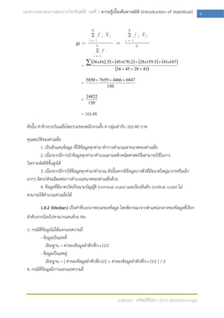 เอกสารประกอบการสอนรายวิชาชีวสถิติ บทที่ 1 ความรู้เบื้องต้นทางสถิติ (Introduction of Statistical)          9




                                      36 x162.5  45x170.2  28x159.5  41x167
                                   =
                                                    36  45  28  41
                                       5850  7659  4466  6847
                                   =
                                                 150

                                       24822
                                   =
                                        150

                                   = 165.48

  ดังนั้น ค่าจ้างรายวันเฉลี่ยโดยรวมของพนักงานทั้ง 4 กลุ่มเท่ากับ 165.48 บาท

  คุณสมบัติของค่าเฉลี่ย
          1. เป็นตัวแทนข้อมูล ที่ใช้ข้อมูลทุกค่ามาทาการคานวณหาขนาดของค่าเฉลี่ย
          2. เนื่องจากมีการนาข้อมูลทุกค่ามาคานวณตามหลักคณิตศาสตร์จึงสามารถใช้ในการ
  วิเคราะห์สถิติขั้นสูงได้
          3. เนื่องจากมีการใช้ข้อมูลทุกค่ามาคานวณ ดังนั้นหากมีข้อมูลบางตัวทีมีขนาดใหญ่มากๆหรือเล็ก
                                                                            ่
  มากๆ ผิดปกติจะมีผลต่อการคานวณขนาดของค่าเฉลี่ยด้วย
          4. ข้อมูลที่มีมาตรวัดเป็นนามบัญญัติ (nominal scale) และเรียงอันดับ (ordinal scale) ไม่
  สามารถใช้คานวณค่าเฉลี่ยได้

          1.8.2 (Median) เป็นค่าที่บอกภาพรวมของข้อมูล โดยพิจารณาจากตาแหน่งกลางของข้อมูลที่เรียก
  ลาดับจากน้อยไปหามากแทนด้วย Me

  ก. กรณีที่ข้อมูลไม่ได้แจกแจงความถี่
          - ข้อมูลเป็นเลขคี่
               มัธยฐาน = ค่าของข้อมูลลาดับที่(n+1)/2
          - ข้อมูลเป็นเลขคู่
               มัธยฐาน = [ ค่าของข้อมูลลาดับที่(n)/2 + ค่าของข้อมูลลาดับที่(n+1)/2 ] / 2
  ข. กรณีที่ข้อมูลมีการแจกแจงความถี่




                                                          อ.สุจรรยา ทรัพย์สิริโสภา (M.Sc.Biotechnology)
 
