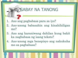1. Ano ang pagbabasa para sa iyo?
2. Ano-anong babasahin ang kinahihiligan
mo?
3. Ano ang karaniwang dahilan kung bakit
ka nagbabasa ng isang teksto?
4. Ano-anong mga benepisyo ang nakukuha
mo sa pagbabasa?
GABAY NA TANONG
 