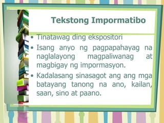 Tekstong Impormatibo
• Tinatawag ding ekspositori
• Isang anyo ng pagpapahayag na
naglalayong magpaliwanag at
magbigay ng impormasyon.
• Kadalasang sinasagot ang ang mga
batayang tanong na ano, kailan,
saan, sino at paano.
 