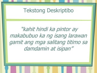 Tekstong Deskriptibo
“kahit hindi ka pintor ay
makabubuo ka ng isang larawan
gamit ang mga salitang titimo sa
damdamin at isipan”
 
