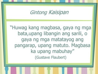 Gintong Kaisipan
“Huwag kang magbasa, gaya ng mga
bata,upang libangin ang sarili, o
gaya ng mga matatayog ang
pangarap, upang matuto. Magbasa
ka upang mabuhay”
(Gustave Flaubert)
 