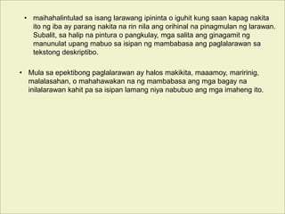 • maihahalintulad sa isang larawang ipininta o iguhit kung saan kapag nakita
ito ng iba ay parang nakita na rin nila ang orihinal na pinagmulan ng larawan.
Subalit, sa halip na pintura o pangkulay, mga salita ang ginagamit ng
manunulat upang mabuo sa isipan ng mambabasa ang paglalarawan sa
tekstong deskriptibo.
• Mula sa epektibong paglalarawan ay halos makikita, maaamoy, maririnig,
malalasahan, o mahahawakan na ng mambabasa ang mga bagay na
inilalarawan kahit pa sa isipan lamang niya nabubuo ang mga imaheng ito.
 