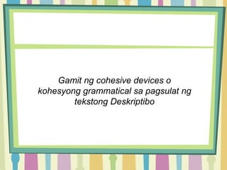 Gamit ng cohesive devices o
kohesyong grammatical sa pagsulat ng
tekstong Deskriptibo
 