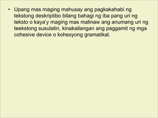 • Upang mas maging mahusay ang pagkakahabi ng
tekstong deskriptibo bilang bahagi ng iba pang uri ng
teksto o kaya’y maging mas malinaw ang anumang uri ng
teekstong susulatin, kinakailangan ang paggamit ng mga
cohesive device o kohesyong gramatikal.
 