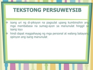 TEKSTONG PERSUWEYSIB
 isang uri ng di-piksyon na pagsulat upang kumbinsihin ang
mga mambabasa na sumag-ayon sa manunulat hinggil sa
isang isyu
 hindi dapat magpahayag ng mga personal at walang batayang
opinyon ang isang manunulat
 