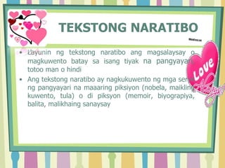 TEKSTONG NARATIBO
• Layunin ng tekstong naratibo ang magsalaysay o
magkuwento batay sa isang tiyak na pangyayari,
totoo man o hindi
• Ang tekstong naratibo ay nagkukuwento ng mga serye
ng pangyayari na maaaring piksiyon (nobela, maikling
kuwento, tula) o di piksyon (memoir, biyograpiya,
balita, malikhaing sanaysay
 