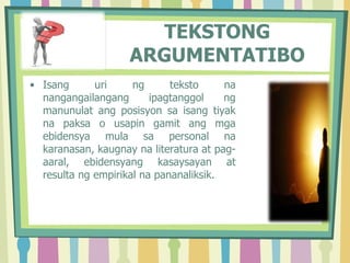 TEKSTONG
ARGUMENTATIBO
• Isang uri ng teksto na
nangangailangang ipagtanggol ng
manunulat ang posisyon sa isang tiyak
na paksa o usapin gamit ang mga
ebidensya mula sa personal na
karanasan, kaugnay na literatura at pag-
aaral, ebidensyang kasaysayan at
resulta ng empirikal na pananaliksik.
 