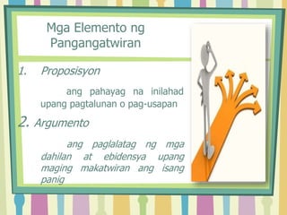 Mga Elemento ng
Pangangatwiran
1. Proposisyon
ang pahayag na inilahad
upang pagtalunan o pag-usapan
2. Argumento
ang paglalatag ng mga
dahilan at ebidensya upang
maging makatwiran ang isang
panig
 