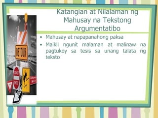 Katangian at Nilalaman ng
Mahusay na Tekstong
Argumentatibo
• Mahusay at napapanahong paksa
• Maikli ngunit malaman at malinaw na
pagtukoy sa tesis sa unang talata ng
teksto
 
