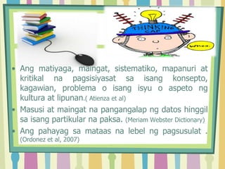 • Ang matiyaga, maingat, sistematiko, mapanuri at
kritikal na pagsisiyasat sa isang konsepto,
kagawian, problema o isang isyu o aspeto ng
kultura at lipunan.( Atienza et al)
• Masusi at maingat na pangangalap ng datos hinggil
sa isang partikular na paksa. (Meriam Webster Dictionary)
• Ang pahayag sa mataas na lebel ng pagsusulat .
(Ordonez et al, 2007)
 