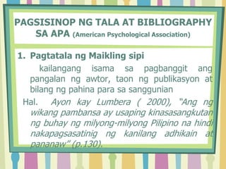 PAGSISINOP NG TALA AT BIBLIOGRAPHY
SA APA (American Psychological Association)
1. Pagtatala ng Maikling sipi
kailangang isama sa pagbanggit ang
pangalan ng awtor, taon ng publikasyon at
bilang ng pahina para sa sanggunian
Hal. Ayon kay Lumbera ( 2000), “Ang ng
wikang pambansa ay usaping kinasasangkutan
ng buhay ng milyong-milyong Pilipino na hindi
nakapagsasatinig ng kanilang adhikain at
pananaw” (p.130).
 