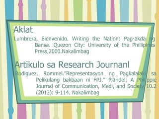 Aklat
Lumbrera, Bienvenido. Writing the Nation: Pag-akda ng
Bansa. Quezon City: University of the Phillipines
Press,2000.Nakalimbag
Artikulo sa Research Journanl
Rodiguez, Rommel.”Representasyon ng Pagkalalaki sa
Pelikulang bakbaan ni FPJ.” Plaridel: A Philippie
Journal of Communication, Medi, and Society 10.2
(2013): 9-114. Nakalimbag
 