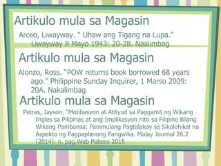 Artikulo mula sa Magasin
Arceo, Liwayway. “ Uhaw ang Tigang na Lupa.”
Liwayway 8 Mayo 1943: 20-28. Naalimbag
Artikulo mula sa Magasin
Alonzo, Ross. “POW returns book borrowed 68 years
ago.” Philippine Sunday Inquirer, 1 Marso 2009:
20A. Nakalimbag
Artikulo mula sa Magasin
Petras, Jayson. “Motibasyon at Atityud sa Paggamit ng Wikang
Ingles sa Pilipinas at ang Implikasyon nito sa Filipino Bilang
Wikang Pambansa: Panimulang Pagtalakay sa Sikolohikal na
Aspekto ng Pagpaplanong Pangwika. Malay Journal 26.2
(2014): n. pag.Web Pebero 2015
 