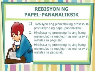 REBISYON NG
PAPEL-PANANALIKSIK
 Rebisyon ang pinakahuling proseso sa
produksyon ng papel-pananaliksik.
 Hinahasa ng prosesong ito ang isang
manunulat na maging mas mahusay at
matalas sa pagsulat.
 Hinahasa ng prosesong ito ang isang
manunulat na maging mas mahusay at
matalas na pagsulat.
 