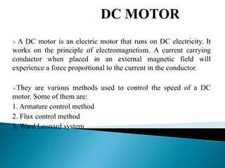  A DC motor is an electric motor that runs on DC electricity. It
works on the principle of electromagnetism. A current carrying
conductor when placed in an external magnetic field will
experience a force proportional to the current in the conductor.
They are various methods used to control the speed of a DC
motor. Some of them are:
1. Armature control method
2. Flux control method
3. Ward Leonard system
 