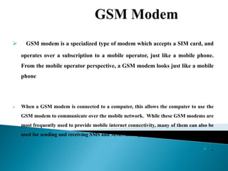  GSM modem is a specialized type of modem which accepts a SIM card, and
operates over a subscription to a mobile operator, just like a mobile phone.
From the mobile operator perspective, a GSM modem looks just like a mobile
phone
 When a GSM modem is connected to a computer, this allows the computer to use the
GSM modem to communicate over the mobile network. While these GSM modems are
most frequently used to provide mobile internet connectivity, many of them can also be
used for sending and receiving SMS and MMS messages.
 .
 