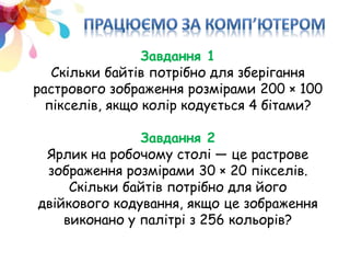 Завдання 1
Скільки байтів потрібно для зберігання
растрового зображення розмірами 200 × 100
пікселів, якщо колір кодується 4 бітами?
Завдання 2
Ярлик на робочому столі — це растрове
зображення розмірами 30 × 20 пікселів.
Скільки байтів потрібно для його
двійкового кодування, якщо це зображення
виконано у палітрі з 256 кольорів?
 