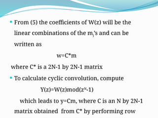  From (5) the coefficients of W(z) will be the
linear combinations of the mj’s and can be
written as
w=C*m
where C* is a 2N-1 by 2N-1 matrix
 To calculate cyclic convolution, compute
Y(z)=W(z)mod(zN
-1)
which leads to y=Cm, where C is an N by 2N-1
matrix obtained from C* by performing row
 