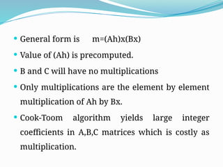  General form is m=(Ah)x(Bx)
 Value of (Ah) is precomputed.
 B and C will have no multiplications
 Only multiplications are the element by element
multiplication of Ah by Bx.
 Cook-Toom algorithm yields large integer
coefficients in A,B,C matrices which is costly as
multiplication.
 