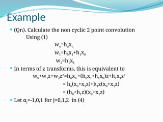 Example
 (Qn). Calculate the non cyclic 2 point convolution
Using (1)
wo=hoxo
w1=h0x1+h1x0
w2=h1x1
 In terms of z transforms, this is equivalent to
w0+w1z+w2z2
=hoxo +(h0x1+h1x0)z+h1x1z2
= ho(x0+x1z)+h1z(x0+x1z)
= (h0+h1z)(x0+x1z)
 Let αj=-1,0,1 for j=0,1,2 in (4)
 