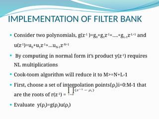 IMPLEMENTATION OF FILTER BANK
 Consider two polynomials, g(z-1
)=g0+g1z-1
+….+gL-1z-L+1
and
u(z-1
)=u0+u1z-1
+…uN-1z-N+1
 By computing in normal form it’s product y(z-1
) requires
NL multiplications
 Cook-toom algorithm will reduce it to M>=N+L-1
 First, choose a set of interpolation points{ρi}i=0:M-1 that
are the roots of r(z-1
) =
 Evaluate y(ρi)=g(ρi)u(ρi)
 