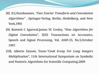 [8]. H.J.Nussbaumer, “Fast Fourier Transform and Convolution
Algorithms” , Springer-Verlag, Berlin, Heidelberg, and New
York,1981
[9]. Ramesh C Agarwal,James W. Cooley, ”New Algorithms for
Digital Convolution”, IEEE Transactions on Accoustics,
Speech and Signal Processing, Vol. ASSP-25, No.5,October
1997.
[10]. Alberto Zanoni, Toom-”Cook 8-way For Long Integers
Multiplication”, 11th International Symposium on Symbolic
and Numeric Algorithms for Scientific Computing,2009
 