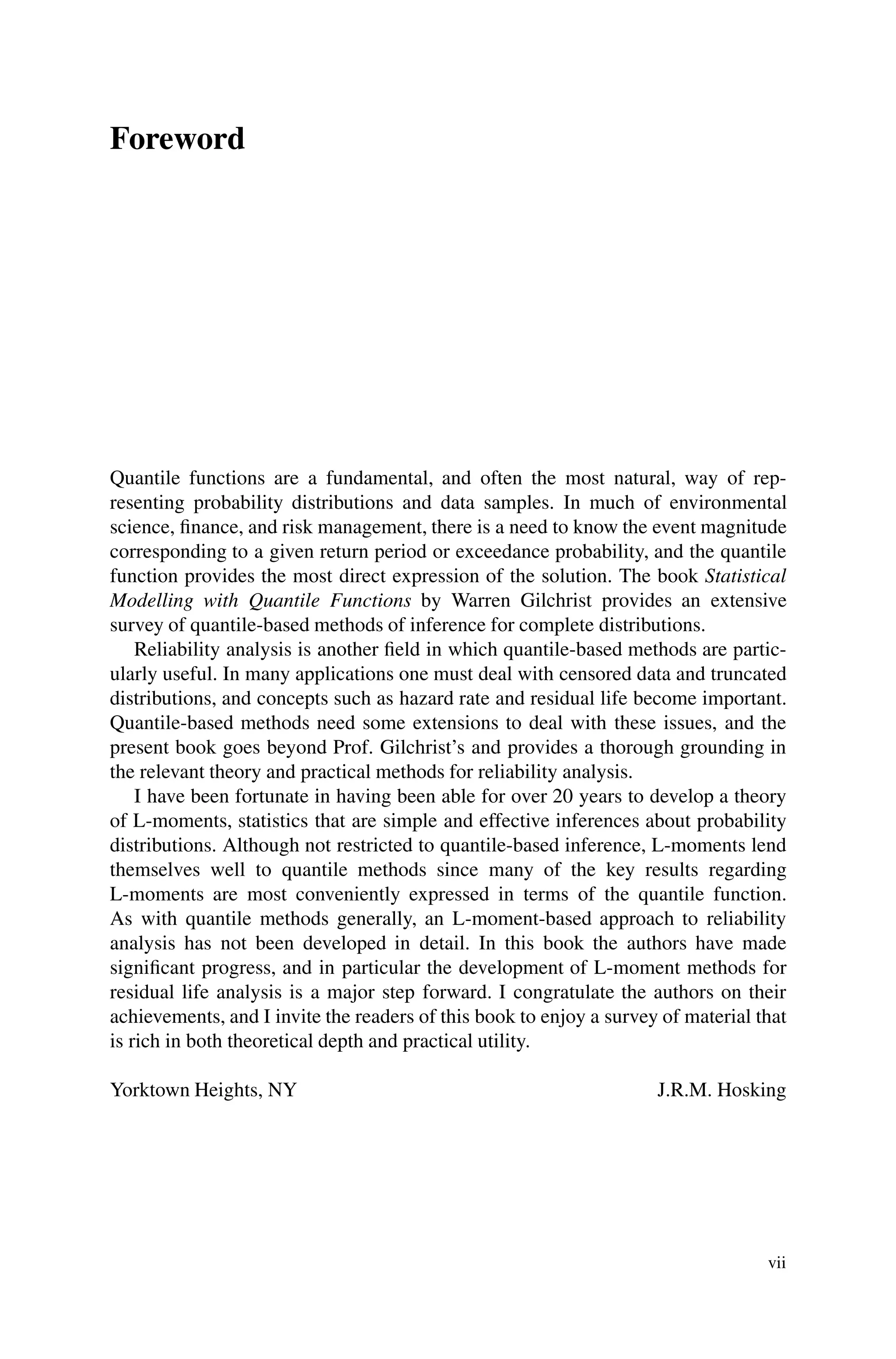 Foreword
Quantile functions are a fundamental, and often the most natural, way of rep-
resenting probability distributions and data samples. In much of environmental
science, finance, and risk management, there is a need to know the event magnitude
corresponding to a given return period or exceedance probability, and the quantile
function provides the most direct expression of the solution. The book Statistical
Modelling with Quantile Functions by Warren Gilchrist provides an extensive
survey of quantile-based methods of inference for complete distributions.
Reliability analysis is another field in which quantile-based methods are partic-
ularly useful. In many applications one must deal with censored data and truncated
distributions, and concepts such as hazard rate and residual life become important.
Quantile-based methods need some extensions to deal with these issues, and the
present book goes beyond Prof. Gilchrist’s and provides a thorough grounding in
the relevant theory and practical methods for reliability analysis.
I have been fortunate in having been able for over 20 years to develop a theory
of L-moments, statistics that are simple and effective inferences about probability
distributions. Although not restricted to quantile-based inference, L-moments lend
themselves well to quantile methods since many of the key results regarding
L-moments are most conveniently expressed in terms of the quantile function.
As with quantile methods generally, an L-moment-based approach to reliability
analysis has not been developed in detail. In this book the authors have made
significant progress, and in particular the development of L-moment methods for
residual life analysis is a major step forward. I congratulate the authors on their
achievements, and I invite the readers of this book to enjoy a survey of material that
is rich in both theoretical depth and practical utility.
Yorktown Heights, NY J.R.M. Hosking
vii
 