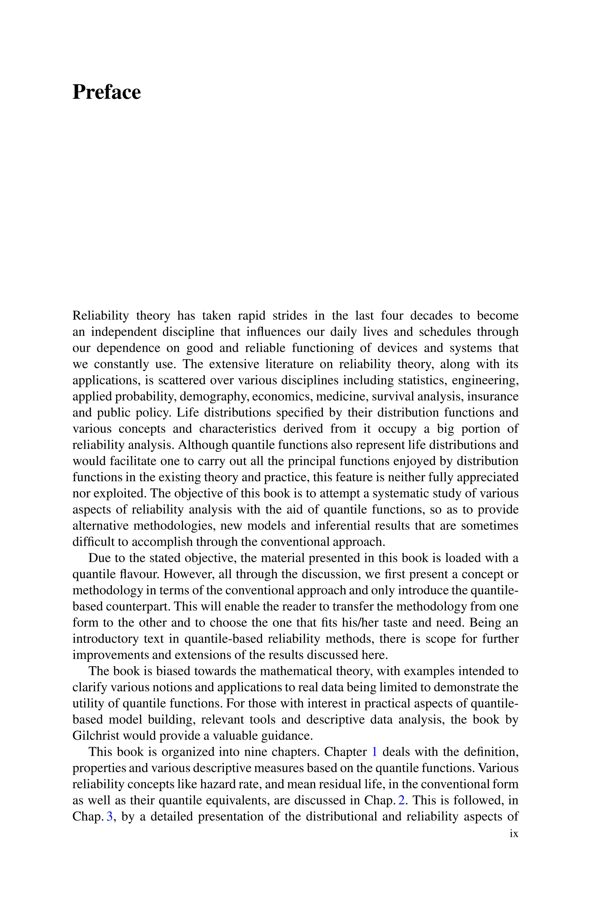 Preface
Reliability theory has taken rapid strides in the last four decades to become
an independent discipline that influences our daily lives and schedules through
our dependence on good and reliable functioning of devices and systems that
we constantly use. The extensive literature on reliability theory, along with its
applications, is scattered over various disciplines including statistics, engineering,
applied probability, demography, economics, medicine, survival analysis, insurance
and public policy. Life distributions specified by their distribution functions and
various concepts and characteristics derived from it occupy a big portion of
reliability analysis. Although quantile functions also represent life distributions and
would facilitate one to carry out all the principal functions enjoyed by distribution
functions in the existing theory and practice, this feature is neither fully appreciated
nor exploited. The objective of this book is to attempt a systematic study of various
aspects of reliability analysis with the aid of quantile functions, so as to provide
alternative methodologies, new models and inferential results that are sometimes
difficult to accomplish through the conventional approach.
Due to the stated objective, the material presented in this book is loaded with a
quantile flavour. However, all through the discussion, we first present a concept or
methodology in terms of the conventional approach and only introduce the quantile-
based counterpart. This will enable the reader to transfer the methodology from one
form to the other and to choose the one that fits his/her taste and need. Being an
introductory text in quantile-based reliability methods, there is scope for further
improvements and extensions of the results discussed here.
The book is biased towards the mathematical theory, with examples intended to
clarify various notions and applications to real data being limited to demonstrate the
utility of quantile functions. For those with interest in practical aspects of quantile-
based model building, relevant tools and descriptive data analysis, the book by
Gilchrist would provide a valuable guidance.
This book is organized into nine chapters. Chapter 1 deals with the definition,
properties and various descriptive measures based on the quantile functions. Various
reliability concepts like hazard rate, and mean residual life, in the conventional form
as well as their quantile equivalents, are discussed in Chap. 2. This is followed, in
Chap. 3, by a detailed presentation of the distributional and reliability aspects of
ix
 